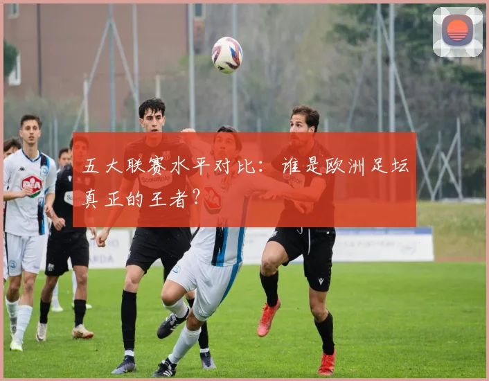 五大联赛水平对比:谁是欧洲足坛真正的王者?