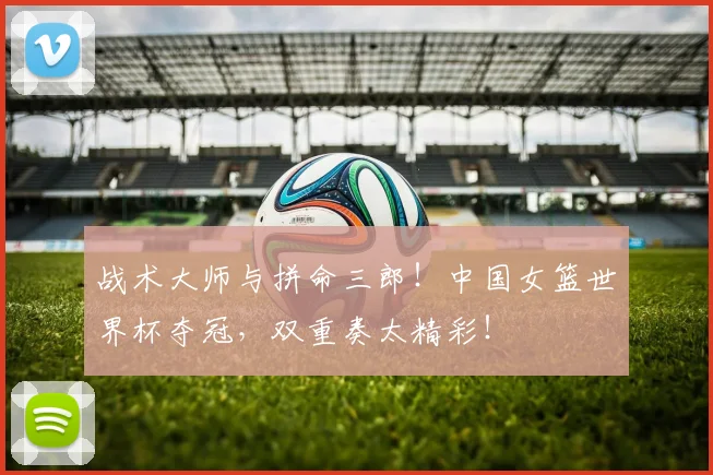 战术大师与拼命三郎！中国女篮世界杯夺冠，双重奏太精彩！