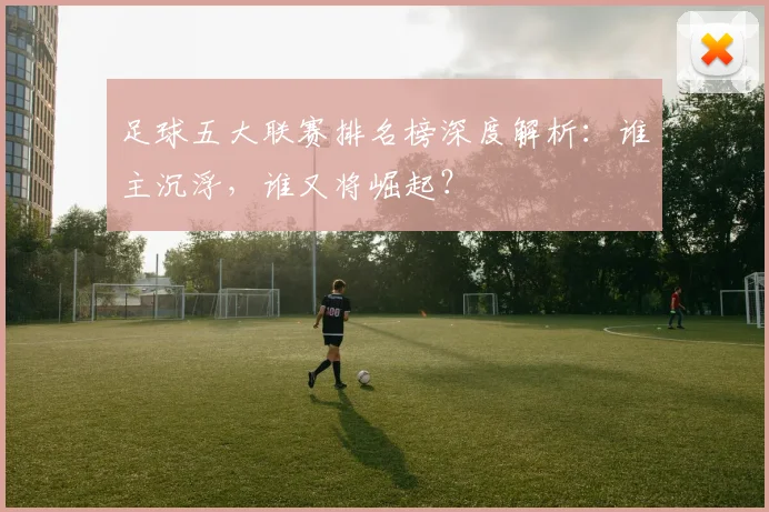 足球五大联赛排名榜深度解析:谁主沉浮,谁又将崛起?