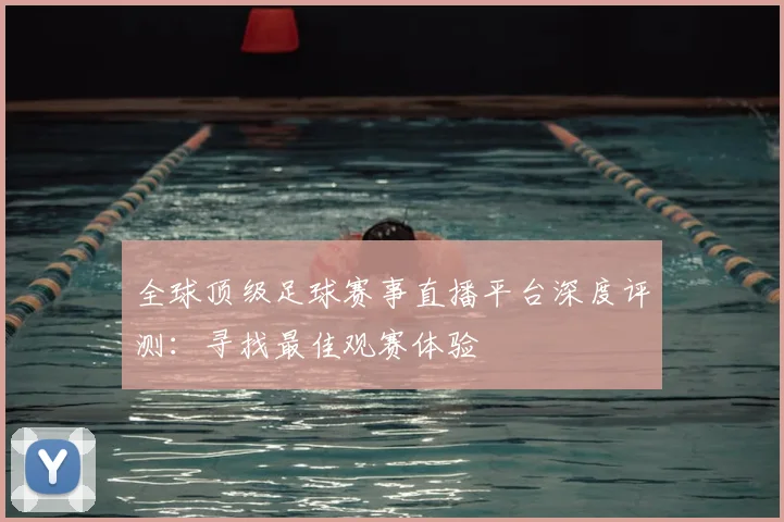 全球顶级足球赛事直播平台深度评测：寻找最佳观赛体验