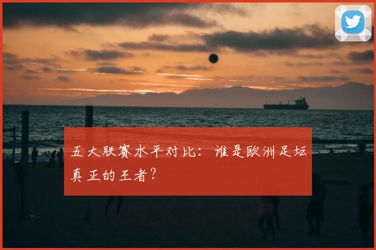五大联赛水平对比：谁是欧洲足坛真正的王者？