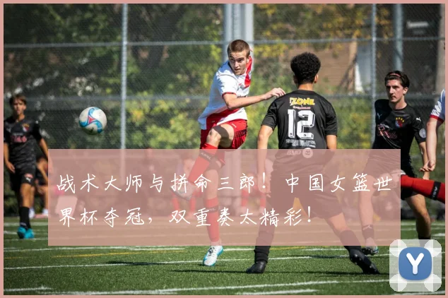战术大师与拼命三郎！中国女篮世界杯夺冠，双重奏太精彩！
