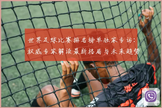 世界足球比赛排名榜单独家专访:权威专家解读最新格局与未来趋势